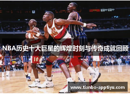 NBA历史十大巨星的辉煌时刻与传奇成就回顾